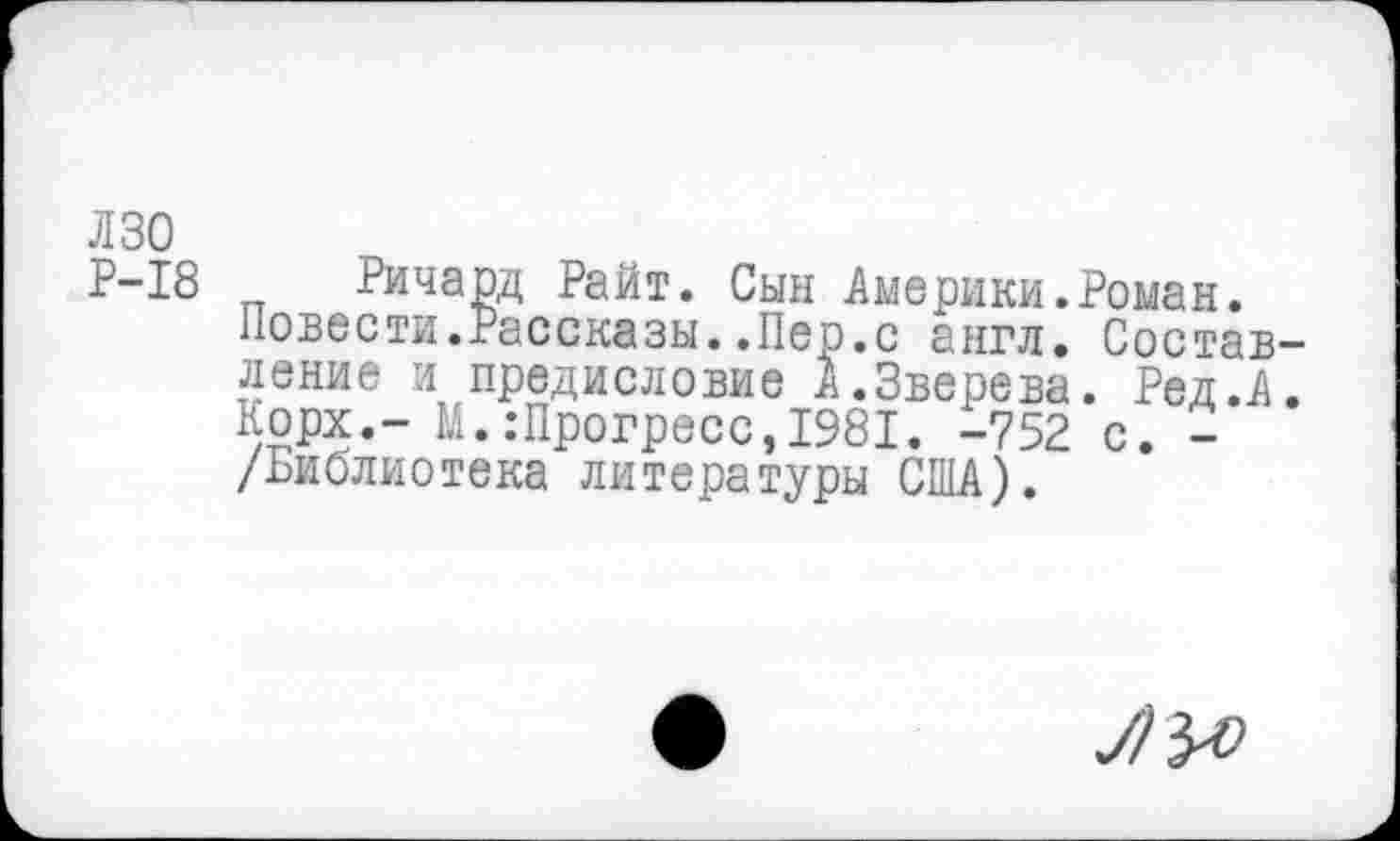 ﻿лзо Р-18
Ричард Райт. Сын Америки.Роман.
Повести.Рассказы..Пер.с англ. Составление и предисловие А.Зверева. Ред.А. Корх.- М.:Прогресс,1981. -752 с. -/Библиотека литературы США).
